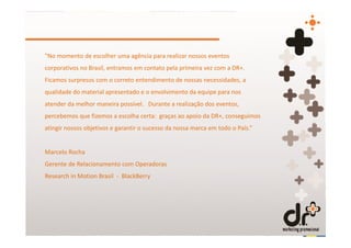 "No momento de escolher uma agência para realizar nossos eventos
corporativos no Brasil, entramos em contato pela primeira vez com a DR+.
Ficamos surpresos com o correto entendimento de nossas necessidades, a
qualidade do material apresentado e o envolvimento da equipe para nos
atender da melhor maneira possível. Durante a realização dos eventos,
percebemos que fizemos a escolha certa: graças ao apoio da DR+, conseguimos
atingir nossos objetivos e garantir o sucesso da nossa marca em todo o País.”


Marcelo Rocha
Gerente de Relacionamento com Operadoras
Research in Motion Brasil - BlackBerry
 