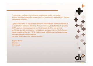 “Envio esse e-mail para formalmente parabenizar você e sua equipe.
A etapa inicial do projeto foi um sucesso!!!! E com certeza vocês da DR+ fizeram
parte desse sucesso!

O profissionalismo da equipe de eventos foi percebido em todos os detalhes. E
esses detalhes fizeram a diferença. Pela primeira vez, trabalhando em projetos
de RH, que me preocupo apenas com o conteúdo de RH e não com os
periféricos que são necessários e exigidos em qualquer evento. Vocês fizeram
nosso trabalho brilhar e o PDV já está sentindo a diferença. Por favor estenda
meus parabéns à toda sua equipe.
Um forte abraço e até um próximo evento! ”

Rogério Babler
Director
MH Consult
 