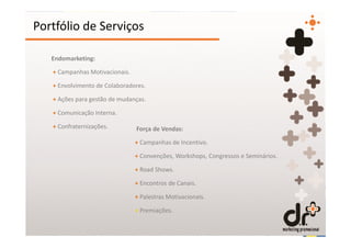 Portfólio de Serviços

   Endomarketing:

   + Campanhas Motivacionais.

   + Envolvimento de Colaboradores.

   + Ações para gestão de mudanças.

   + Comunicação Interna.

   + Confraternizações.         Força de Vendas:

                                + Campanhas de Incentivo.

                                + Convenções, Workshops, Congressos e Seminários.

                                + Road Shows.

                                + Encontros de Canais.

                                + Palestras Motivacionais.

                                + Premiações.
 