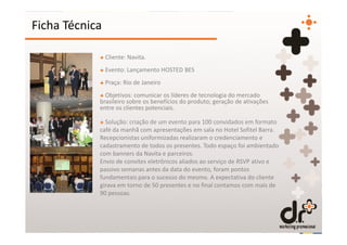 Ficha Técnica

            + Cliente: Navita.
            + Evento: Lançamento HOSTED BES
            + Praça: Rio de Janeiro
            + Objetivos: comunicar os líderes de tecnologia do mercado
            brasileiro sobre os benefícios do produto; geração de ativações
            entre os clientes potenciais.

            + Solução: criação de um evento para 100 convidados em formato
            café da manhã com apresentações em sala no Hotel Sofitel Barra.
            Recepcionistas uniformizadas realizaram o credenciamento e
            cadastramento de todos os presentes. Todo espaço foi ambientado
            com banners da Navita e parceiros.
            Envio de convites eletrônicos aliados ao serviço de RSVP ativo e
            passivo semanas antes da data do evento, foram pontos
            fundamentais para o sucesso do mesmo. A expectativa do cliente
            girava em torno de 50 presentes e no final contamos com mais de
            90 pessoas.
 