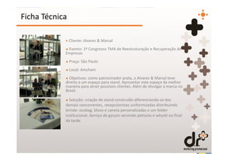 Ficha Técnica

            + Cliente: Alvarez & Marsal
            + Evento: 1º Congresso TMA de Reestruturação e Recuperação de
            Empresas
            + Praça: São Paulo
            + Local: Amcham
            + Objetivos: como patrocinador prata, a Alvarez & Marsal teve
            direito a um espaço para stand. Aproveitar este espaço da melhor
            maneira para atrair possíveis clientes. Além de divulgar a marca no
            Brasil.

            + Solução: criação de stand construído diferenciando-se dos
            demais concorrentes, recepcionistas uniformizadas distribuindo
            brinde: ecobag, bloco e caneta personalizadas e um folder
            institucional. Serviço de garçon servindo petiscos e whyski no final
            da tarde.
 