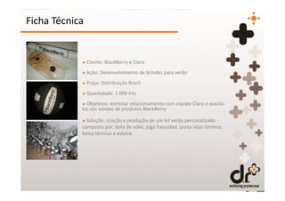 Ficha Técnica


            + Cliente: BlackBerry e Claro
            + Ação: Desenvolvimento de brindes para verão
            + Praça: Distribuição Brasil
            + Quantidade: 1.000 kits
            + Objetivos: estreitar relacionamento com equipe Claro e auxiliá-
            los nas vendas de produtos BlackBerry

            + Solução: criação e produção de um kit verão personalizado
            composto por: bola de volei, jogo frescobol, porta latas térmico,
            bolsa térmica e esteira.
 