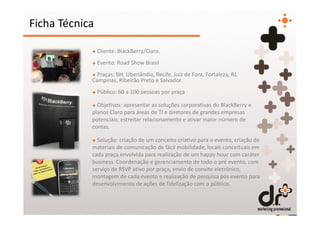 Ficha Técnica

            + Cliente: BlackBerry/Claro.
            + Evento: Road Show Brasil
            + Praças: BH, Uberlândia, Recife, Juiz de Fora, Fortaleza, RJ,
            Campinas, Ribeirão Preto e Salvador.
            + Público: 60 a 100 pessoas por praça

            + Objetivos: apresentar as soluções corporativas do BlackBerry e
            planos Claro para áreas de TI e diretores de grandes empresas
            potenciais; estreitar relacionamento e ativar maior número de
            contas.

            + Solução: criação de um conceito criativo para o evento, criação de
            materiais de comunicação de fácil mobilidade, locais conceituais em
            cada praça envolvida para realização de um happy hour com caráter
            business. Coordenação e gerenciamento de todo o pré evento, com
            serviço de RSVP ativo por praça, envio de convite eletrônico,
            montagem de cada evento e realização de pesquisa pós evento para
            desenvolvimento de ações de fidelização com o público.
 