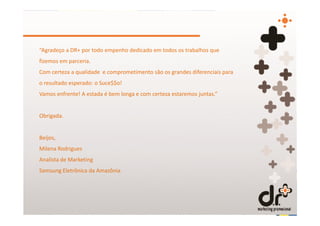 “Agradeço a DR+ por todo empenho dedicado em todos os trabalhos que
fizemos em parceria.
Com certeza a qualidade e comprometimento são os grandes diferenciais para
o resultado esperado: o Suce$$o!
Vamos enfrente! A estada é bem longa e com certeza estaremos juntas.”


Obrigada.


Beijos,
Milena Rodrigues
Analista de Marketing
Samsung Eletrônica da Amazônia
 