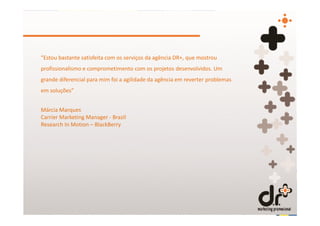 “Estou bastante satisfeita com os serviços da agência DR+, que mostrou
profissionalismo e comprometimento com os projetos desenvolvidos. Um
grande diferencial para mim foi a agilidade da agência em reverter problemas
em soluções”


Márcia Marques
Carrier Marketing Manager - Brazil
Research In Motion – BlackBerry
 