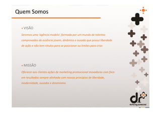 Quem Somos

 + VISÃO

 Seremos uma ‘agência modelo’, formada por um mundo de talentos
 comprovados de essência jovem, dinâmica e ousada que possui liberdade
 de ação e não tem rótulos para se posicionar ou limites para criar.




 + MISSÃO

 Oferecer aos clientes ações de marketing promocional inovadoras com foco
 em resultados sempre alinhada com nossos princípios de liberdade,
 modernidade, ousadia e dinamismo.
 