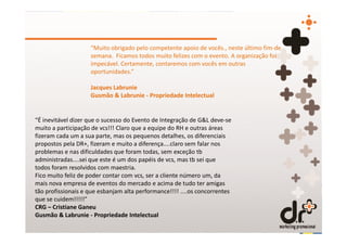 “Muito obrigado pelo competente apoio de vocês., neste último fim-de
                    semana. Ficamos todos muito felizes com o evento. A organização foi
                    impecável. Certamente, contaremos com vocês em outras
                    oportunidades.”

                    Jacques Labrunie
                    Gusmão & Labrunie - Propriedade Intelectual


“É inevitável dizer que o sucesso do Evento de Integração de G&L deve-se
muito a participação de vcs!!! Claro que a equipe do RH e outras áreas
fizeram cada um a sua parte, mas os pequenos detalhes, os diferenciais
propostos pela DR+, fizeram e muito a diferença....claro sem falar nos
problemas e nas dificuldades que foram todas, sem exceção tb
administradas....sei que este é um dos papéis de vcs, mas tb sei que
todos foram resolvidos com maestria.
Fico muito feliz de poder contar com vcs, ser a cliente número um, da
mais nova empresa de eventos do mercado e acima de tudo ter amigas
tão profissionais e que esbanjam alta performance!!!! ....os concorrentes
que se cuidem!!!!!”
CRG – Cristiane Ganeu
Gusmão & Labrunie - Propriedade Intelectual
 