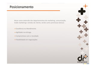 Posicionamento


  Atuar como extensão dos departamentos de marketing, comunicação,
  trade marketing e vendas do cliente, tendo como premissas básicas:


  + Excelência no Atendimento

  + Agilidade na entrega

  + Compromisso com o resultado

  + Flexibilidade em negociações
 