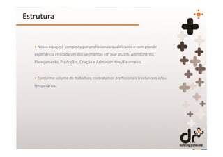 Estrutura


   + Nossa equipe é composta por profissionais qualificados e com grande
   experiência em cada um dos segmentos em que atuam: Atendimento,
   Planejamento, Produção , Criação e Administrativo/Financeiro.


   + Conforme volume de trabalhos, contratamos profissionais freelancers e/ou
   temporários.
 