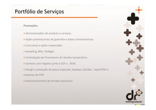 Portfólio de Serviços

   Promoções:

   + Demonstrações de produto e serviços.

   + Ações promocionais de guerrilha e datas comemorativas

   + Concursos e ações cooperadas

   + Sampling, Blitz, Pedágio.

   + Contratação de Promotores de Vendas temporários

   + Sorteios com registro junto à CEF e SEAE.

   + Design e produção de peças especiais, displays, balcões , stand PDV e
   materiais de POP

   + Desenvolvimento de brindes exclusivos.
 