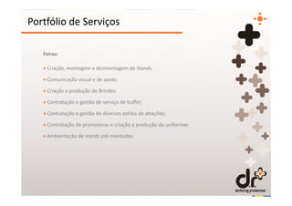 Portfólio de Serviços

   Feiras:

   + Criação, montagem e desmontagem de Stands.

   + Comunicação visual e de apoio.

   + Criação e produção de Brindes.

   + Contratação e gestão de serviço de buffet;

   + Contratação e gestão de diversos estilos de atrações;

   + Contratação de promotoras e criação e produção de uniformes

   + Ambientação de stands pré-montados
 