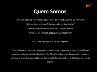 Quem Somos
     Somos advestising, full, total ou 360? Somos do marketing direto ou do evento?

                 Do incentivo ou de web? Da promoção ou da ativação?

                 Fazemos filmes? Fazemos anúncios? Fazemos de tudo?

                    Criamos, executamos, produzimos, entregamos?



                        Para todas as perguntas uma só resposta.



 Somos criativos, produtivos, antenados, experientes e responsáveis. Nosso time já criou
 produziu tudo que está listado acima. Para 50 ou 50 mil pessoas. Para grandes marcas e
outras menores. Somos do babado e do mercado. Somos do above e do billow, com muito
                                        orgulho.
 