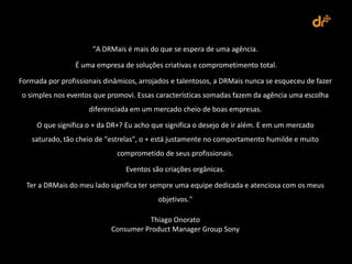 "A DRMais é mais do que se espera de uma agência.

                 É uma empresa de soluções criativas e comprometimento total.

Formada por profissionais dinâmicos, arrojados e talentosos, a DRMais nunca se esqueceu de fazer
o simples nos eventos que promovi. Essas características somadas fazem da agência uma escolha
                     diferenciada em um mercado cheio de boas empresas.

     O que significa o + da DR+? Eu acho que significa o desejo de ir além. E em um mercado
   saturado, tão cheio de "estrelas", o + está justamente no comportamento humilde e muito
                              comprometido de seus profissionais.

                                Eventos são criações orgânicas.

  Ter a DRMais do meu lado significa ter sempre uma equipe dedicada e atenciosa com os meus
                                          objetivos."

                                      Thiago Onorato
                            Consumer Product Manager Group Sony
 