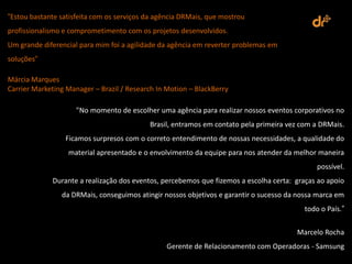 “Estou bastante satisfeita com os serviços da agência DRMais, que mostrou
profissionalismo e comprometimento com os projetos desenvolvidos.
Um grande diferencial para mim foi a agilidade da agência em reverter problemas em
soluções“

Márcia Marques
Carrier Marketing Manager – Brazil / Research In Motion – BlackBerry

                     "No momento de escolher uma agência para realizar nossos eventos corporativos no
                                           Brasil, entramos em contato pela primeira vez com a DRMais.
                 Ficamos surpresos com o correto entendimento de nossas necessidades, a qualidade do
                  material apresentado e o envolvimento da equipe para nos atender da melhor maneira
                                                                                             possível.
             Durante a realização dos eventos, percebemos que fizemos a escolha certa: graças ao apoio
                da DRMais, conseguimos atingir nossos objetivos e garantir o sucesso da nossa marca em
                                                                                         todo o País.”

                                                                                       Marcelo Rocha
                                                 Gerente de Relacionamento com Operadoras - Samsung
 