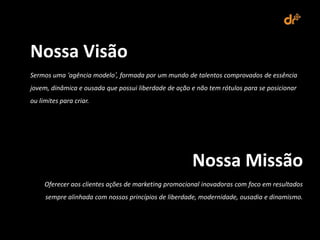 Nossa Visão
Sermos uma ‘agência modelo’, formada por um mundo de talentos comprovados de essência
jovem, dinâmica e ousada que possui liberdade de ação e não tem rótulos para se posicionar
ou limites para criar.




                                                      Nossa Missão
     Oferecer aos clientes ações de marketing promocional inovadoras com foco em resultados
     sempre alinhada com nossos princípios de liberdade, modernidade, ousadia e dinamismo.
 