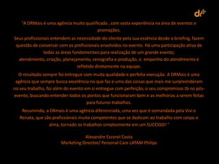 “A DRMais é uma agência muito qualificada , com vasta experiência na área de eventos e
                                        promoções.
Seus profissionais entendem as necessidade do cliente pela sua essência desde o briefing, fazem
 questão de conversar com os profissionais envolvidos no evento. Há uma participação ativa de
               todas as áreas fundamentais para realização de um grande evento;
  atendimento, criação, planejamento, cenografia e produção, o empenho do atendimento é
                                refletido diretamente na equipe.
  O resultado sempre foi entregue com muita qualidade e perfeita execução. A DRMais é uma
 agência que sempre busca excelência no que faz e uma das coisas que mais me surpreenderam
no seu trabalho, foi além do evento em si entregue com perfeição, o seu compromisso tb no pós-
evento, buscando entender todos os pontos que funcionaram bem e as melhorias a serem feitas
                                     para futuros trabalhos.
    Resumindo, a DRmais é uma agência diferenciada, uma vez que é comandada pela Vivi e
   Renata, que são profissionais muito competentes que se dedicam ao trabalho com corpo e
                 alma, tornado os trabalhos simplesmente em um SUCESSO! “

                                  Alexandre Escorel Costa
                       Marketing Director/ Personal Care LATAM Philips
 