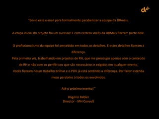 “Envio esse e-mail para formalmente parabenizar a equipe da DRmais.


A etapa inicial do projeto foi um sucesso! E com certeza vocês da DRMais fizeram parte dele.


O profissionalismo da equipe foi percebido em todos os detalhes. E esses detalhes fizeram a
                                         diferença.
Pela primeira vez, trabalhando em projetos de RH, que me preocupo apenas com o conteúdo
    de RH e não com os periféricos que são necessários e exigidos em qualquer evento.
Vocês fizeram nosso trabalho brilhar e o PDV já está sentindo a diferença. Por favor estenda
                           meus parabéns à todos os envolvidos.


                                  Até o próximo evento! ”

                                       Rogério Babler
                                   Director - MH Consult
 