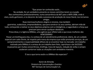 "Que prazer ter conhecido vocês...
            Na verdade, foi um verdadeiro presente os nossos caminhos terem se cruzado.
      Nos conhecemos profissionalmente, numa concorrência da NET para a ABTA 2008, onde é
claro, vocês ganharam, e no decorrer de todo o processo de produção do nosso Stand, nos tornamos
                                                amigas.
                       Duas meninas/mulheres alegres e sinceras, mas também
     guerreiras, audaciosas, empreendedoras, que para construir os seus sonhos, abriram mão de
tudo, começando a realizar os seus objetivos próprios com a inteligência, a sagacidade e a força que
                              precisam para vencer qualquer obstáculo.
      Prova disso, é a Agência DRMais, uma agência que reflete tudo o que essas mulheres são:
                                             VENCEDORAS!
   Passar um briefing para elas, é a certeza de um atendimento preferencial, diário, de um cuidado
 especial com cada cliente, de respeito pela marca da empresa que estão prestando serviços, de um
    comprometimento e responsabilidade difíceis de se encontrar hoje no mercado. Um trabalho
        realizado pela DRMais é a certeza de um trabalho bem feito, caprichoso e de SUCESSO.
    Já passamos por muitas concorrências, briefings, troca de layouts, redução de verba e sempre
                   souberam contornar todas as situações com verdadeira maestria.

                        É isso o que torna vocês e a DRMais tão especiais!"


                                          Karen de Almeida
                                Diretoria de Comunicação e Eventos
                                 NET Serviços de Comunicação S.A.
 