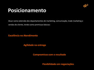 Posicionamento
Atuar como extensão dos departamentos de marketing, comunicação, trade marketing e
vendas do cliente, tendo como premissas básicas:




Excelência no Atendimento


                 Agilidade na entrega


                            Compromisso com o resultado


                                      Flexibilidade em negociações
 