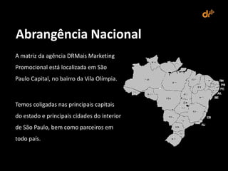 Abrangência Nacional
A matriz da agência DRMais Marketing
Promocional está localizada em São
Paulo Capital, no bairro da Vila Olímpia.



Temos coligadas nas principais capitais
do estado e principais cidades do interior
de São Paulo, bem como parceiros em
todo país.
 
