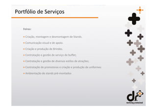 Portfólio de Serviços

   Feiras:

   + Criação, montagem e desmontagem de Stands.

   + Comunicação visual e de apoio.

   + Criação e produção de Brindes.

   + Contratação e gestão de serviço de buffet;

   + Contratação e gestão de diversos estilos de atrações;

   + Contratação de promotoras e criação e produção de uniformes

   + Ambientação de stands pré-montados
 
