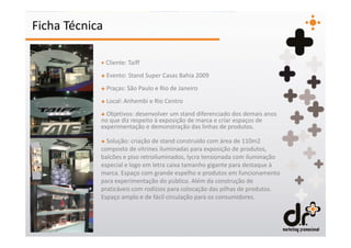 Ficha Técnica

            + Cliente: Taiff
            + Evento: Stand Super Casas Bahia 2009
            + Praças: São Paulo e Rio de Janeiro
            + Local: Anhembi e Rio Centro
            + Objetivos: desenvolver um stand diferenciado dos demais anos
            no que diz respeito à exposição de marca e criar espaços de
            experimentação e demonstração das linhas de produtos.

            + Solução: criação de stand construído com área de 110m2
            composto de vitrines iluminadas para exposição de produtos,
            balcões e piso retroiluminados, lycra tensionada com iluminação
            especial e logo em letra caixa tamanho gigante para destaque à
            marca. Espaço com grande espelho e produtos em funcionamento
            para experimentação do público. Além da construção de
            praticáveis com rodízios para colocação das pilhas de produtos.
            Espaço amplo e de fácil circulação para os consumidores.
 