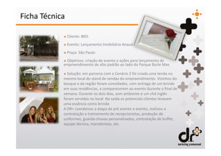 Ficha Técnica

            + Cliente: BKO.
            + Evento: Lançamento Imobiliário Anauá
            + Praça: São Paulo
            + Objetivos: criação de evento e ações para lançamento de
            empreendimento de alto padrão ao lado do Parque Burle Max

            + Solução: em parceria com a Cenário 2 foi criada uma tenda no
            mesmo local do stand de vendas do empreendimento. Vizinhos do
            bosque e da região foram convidados, com entrega de um brinde
            em suas residências, a comparecerem ao evento durante o final de
            semana. Durante os dois dias, som ambiente e um chá inglês
            foram servidos no local. Na saída os potenciais clientes levavam
            uma essência como brinde.
            A DR+ coordenou a etapa de pré evento e evento, realizou a
            contratação e treinamento de recepcionistas, produção de
            uniformes, guarda-chuvas personalizados, contratação de buffet,
            equipe técnica, manobristas, etc.
 