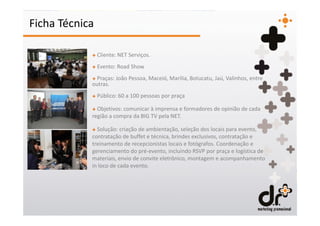 Ficha Técnica

            + Cliente: NET Serviços.
            + Evento: Road Show
            + Praças: João Pessoa, Maceió, Marilia, Botucatu, Jaú, Valinhos, entre
            outras.
            + Público: 60 a 100 pessoas por praça

            + Objetivos: comunicar à imprensa e formadores de opinião de cada
            região a compra da BIG TV pela NET.

            + Solução: criação de ambientação, seleção dos locais para evento,
            contratação de buffet e técnica, brindes exclusivos, contratação e
            treinamento de recepcionistas locais e fotógrafos. Coordenação e
            gerenciamento do pré-evento, incluindo RSVP por praça e logística de
            materiais, envio de convite eletrônico, montagem e acompanhamento
            in loco de cada evento.
 