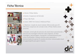 Ficha Técnica

            + Cliente: Philips Walita.
            + Evento: Congressos de Nutrição
            + Praça: São Paulo
            + Locais: UNIP, Frei Caneca e Maksoud Plaza

            + Objetivos: criação de stand modular diferenciado para 04
            diferentes congressos de nutrição onde a Philips Walita estará
            presente.

            + Solução: construção de estrutura de stand clean aproveitando a
            estrutura de montagem oficial de cada congresso, de fácil
            montagem, desmontagem, transporte e armazenamento para
            várias reutilizações. Espaços distintos para exposição e
            demonstração de apenas 01 produto da linha. Comunicação visual
            em gigantografia para gerar impacto.
 