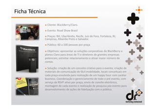 Ficha Técnica

            + Cliente: BlackBerry/Claro.
            + Evento: Road Show Brasil
            + Praças: BH, Uberlândia, Recife, Juiz de Fora, Fortaleza, RJ,
            Campinas, Ribeirão Preto e Salvador.
            + Público: 60 a 100 pessoas por praça

            + Objetivos: apresentar as soluções corporativas do BlackBerry e
            planos Claro para áreas de TI e diretores de grandes empresas
            potenciais; estreitar relacionamento e ativar maior número de
            contas.

            + Solução: criação de um conceito criativo para o evento, criação de
            materiais de comunicação de fácil mobilidade, locais conceituais em
            cada praça envolvida para realização de um happy hour com caráter
            business. Coordenação e gerenciamento de todo o pré evento, com
            serviço de RSVP ativo por praça, envio de convite eletrônico,
            montagem de cada evento e realização de pesquisa pós evento para
            desenvolvimento de ações de fidelização com o público.
 
