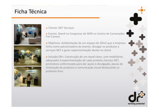Ficha Técnica

            + Cliente: NET Serviços
            + Evento: Stand no Congresso de WEB no Centro de Convenções
            Frei Caneca

            + Objetivos: Ambientação de um espaço de 20m2 que a empresa
            tinha como patrocinadora do evento; divulgar os produtos e
            serviços NET e gerar experimentação destes no stand

            + Solução DR+: Construção de um stand clean, com mobiliários
            adequados à experimentação de cada produto /serviço NET,
            promotora uniformizada para dar apoio à divulgação, placas de
            sinalização de produtos e comunicação visual destacando os
            produtos foco.
 