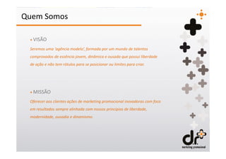 Quem Somos

 + VISÃO

 Seremos uma ‘agência modelo’, formada por um mundo de talentos
 comprovados de essência jovem, dinâmica e ousada que possui liberdade
 de ação e não tem rótulos para se posicionar ou limites para criar.




 + MISSÃO

 Oferecer aos clientes ações de marketing promocional inovadoras com foco
 em resultados sempre alinhada com nossos princípios de liberdade,
 modernidade, ousadia e dinamismo.
 