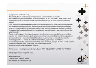 Que prazer ter conhecido vocês...
Na verdade, foi um verdadeiro presente os nossos caminhos terem se cruzado.
Nos conhecemos profissionalmente, numa concorrência da NET para a ABTA 2008, onde é claro,
vocês ganharam, e no decorrer de todo o processo de produção do nosso Stand, nos tornamos
amigas.
Duas meninas/mulheres alegres e sinceras, mas também guerreiras, audaciosas, empreendedoras,
que para construir os seus sonhos, abriram mão de tudo, começando a realizar os seus objetivos
próprios com a inteligência, a sagacidade e a força que precisam para vencer qualquer obstáculo.
Prova disso, é a inaugurada Agência DR+, uma Agência que reflete tudo o que essas mulheres são:
VENCEDORAS!
Passar um briefing para elas, é a certeza de um atendimento preferencial, diário, de um cuidado
especial com cada cliente, de respeito pela marca da Empresa que estão prestando serviços, de um
comprometimento e responsabilidade difíceis de se encontrar hoje no mercado. Um trabalho
realizado pela DR+ é a certeza de um trabalho bem feito, caprichoso e de SUCESSO.
Já passamos por muitas concorrências, briefings, troca de layouts, redução de verba e vocês sempre
souberam contornar todas as situações com verdadeira maestria.
É isso o que torna vocês e a DR+ tão especiais.

Muito sucesso é muito pouco pra desejar... Quero TODO O SUCESSO DO MUNDO PRA VOCÊS!!!!

Obrigada por tudo e um grande beijo,

Karen de Almeida
Comunicação/ Eventos/ Marca
NET Serviços de Comunicação S.A.
 