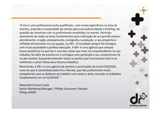 “A Vivi é uma profissional muito qualificada , com muita experiência na área de
eventos, entende a necessidade do cliente pela sua essência desde o briefing, faz
questão de conversar com os profissionais envolvidos no evento. Participa
ativamente de todas as áreas fundamentais para realização de um grande evento;
atendimento, criação, planejamento, cenografia e produção, o seu empenho é
refletido diretamente na sua equipe, na DR+. O resultado sempre foi entregue
com muita qualidade e perfeita execução. A DR+ é uma agência que sempre
busca excelência no que faz e uma das coisas que mais me surpreenderam no seu
trabalho, foi além do evento em si entregue com perfeição,o seu compromisso tb
no pós-evento, buscando entender todos os pontos que funcionaram bem e as
melhorias a serem feitas para futuros trabalhos.
Resumindo, a DR+ é uma agência de eventos e promoções de muito SUCESSO,
uma vez que é comandada pela Vivi e Renata, que são profissionais muito
competentes que se dedicam ao trabalho com corpo e alma, tornado os trabalhos
simplesmente em um SUCESSO! “

Alexandre Escorel Costa
Senior Marketing Manager / Philips Consumer Lifestyle
Philips AVENT
 