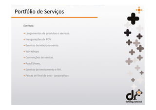 Portfólio de Serviços

   Eventos:

   + Lançamentos de produtos e serviços.

   + Inaugurações de PDV

   + Eventos de relacionamento.

   + Workshops

   + Convenções de vendas.

   + Road Shows.

   + Eventos de treinamento e RH.

   + Festas de final de ano - corporativas
 