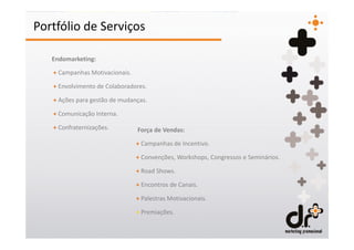Portfólio de Serviços

   Endomarketing:

   + Campanhas Motivacionais.

   + Envolvimento de Colaboradores.

   + Ações para gestão de mudanças.

   + Comunicação Interna.

   + Confraternizações.         Força de Vendas:

                                + Campanhas de Incentivo.

                                + Convenções, Workshops, Congressos e Seminários.

                                + Road Shows.

                                + Encontros de Canais.

                                + Palestras Motivacionais.

                                + Premiações.
 