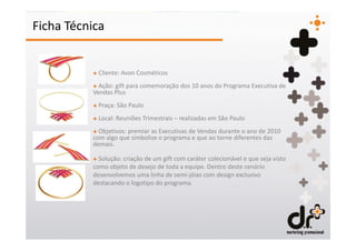 Ficha Técnica


          + Cliente: Avon Cosméticos
          + Ação: gift para comemoração dos 10 anos do Programa Executiva de
          Vendas Plus
          + Praça: São Paulo
          + Local: Reuniões Trimestrais – realizadas em São Paulo
          + Objetivos: premiar as Executivas de Vendas durante o ano de 2010
          com algo que simbolize o programa e que ao torne diferentes das
          demais.

          + Solução: criação de um gift com caráter colecionável e que seja visto
          como objeto de desejo de toda a equipe. Dentro deste cenário
          desenvolvemos uma linha de semi-jóias com design exclusivo
          destacando o logotipo do programa.
 
