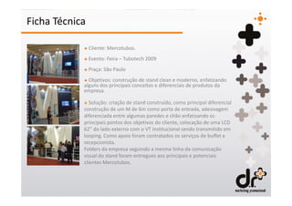Ficha Técnica

            + Cliente: Mercotubos.
            + Evento: Feira – Tubotech 2009
            + Praça: São Paulo
            + Objetivos: construção de stand clean e moderno, enfatizando
            alguns dos principais conceitos e diferenciais de produtos da
            empresa.

            + Solução: criação de stand construído, como principal diferencial
            construção de um M de 6m como porta de entrada, adesivagem
            diferenciada entre algumas paredes e chão enfatizando os
            principais pontos dos objetivos do cliente, colocação de uma LCD
            62” do lado externo com o VT institucional sendo transmitido em
            looping. Como apoio foram contratados os serviços de buffet e
            recepcionista.
            Folders da empresa seguindo a mesma linha da comunicação
            visual do stand foram entregues aos principais e potenciais
            clientes Mercotubos.
 