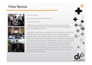 Ficha Técnica

            + Cliente: Navita.
            + Evento: Lançamento HOSTED BES
            + Praça: São Paulo
            + Objetivos: comunicar os líderes de tecnologia do mercado
            brasileiro sobre os benefícios do produto; geração de ativações
            entre os clientes potenciais.

            + Solução: criação de um evento para 100 convidados em formato
            café da manhã com apresentações em sala no Hotel Hilton.
            Recepcionistas uniformizadas realizaram o credenciamento e
            cadastramento de todos os presentes. Todo espaço foi ambientado
            com banners da Navita, Diveo e BlackBerry, parceiros neste evento.
            Envio de convites impressos e eletrônicos aliados ao serviço de
            RSVP ativo e passivo semanas antes da data do evento, foram
            pontos fundamentais para o sucesso do mesmo. A expectativa do
            cliente girava em torno de 100 convidados presentes e no final
            contamos com 206 pessoas.
 