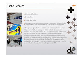 Ficha Técnica

            + Cliente: ABTA 2009.
            + Evento: Feira
            + Praça: São Paulo
            + Objetivos: construção de stand clean, aberto, de fácil circulação
            de público. Ênfase à televisores e aos lançamentos de produtos.

            + Solução: criação de stand todo aberto nas cores branca e azul
            NET, com muita iluminação para deixá-lo bastante claro. Um
            paredão de fundo com várias LCD´s 46 e 52 polegadas cedidas em
            parceria estabelecida com a Philips transmitindo diferentes
            programações dos canais. Exposição linear de todos os produtos,
            inclusive os lançamentos estrategicamente posicionados nas pontas
            do stand, todos com respectivas sinalizações em gigantografias
            adesivadas. Contratação e treinamento de recepcionistas e buffet
            para coffee break pós coletiva de lançamento HBO.
 