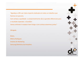 “Agradeço a DR+ por todo empenho dedicado em todos os trabalhos que
fizemos em parceria.
Com certeza a qualidade e comprometimento são os grandes diferenciais para
o resultado esperado: o Suce$$o!
Vamos enfrente! A estada é bem longa e com certeza estaremos juntas.”


Obrigada.


Beijos,
Milena Rodrigues
Analista de Marketing
Samsung Eletrônica da Amazônia
 