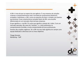A DR+ é mais do que se espera de uma agência. É uma empresa de soluções
criativas e comprometimento total. Formada por profissionais dinâmicos,
arrojados e talentosos, a DR+ nunca se esqueceu de fazer o simples nos eventos
que promovi. Essas características somadas fazem da DR+ uma escolha
diferenciada em um mercado cheio de boas empresas.
O que significa o + da DR+? Eu acho que significa o desejo de ir além. E em um
mercado saturado, tão cheio de "estrelas", o + está justamente no
comportamento humilde e muito comprometido de seus profissionais.
Eventos são criações orgânicas. Ter a DR+ do meu lado significa ter sempre uma
equipe dedicada e atenciosa com os meus objetivos.

Thiago Onorato
Marketing – Taiff
 
