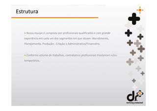 Estrutura


   + Nossa equipe é composta por profissionais qualificados e com grande
   experiência em cada um dos segmentos em que atuam: Atendimento,
   Planejamento, Produção , Criação e Administrativo/Financeiro.


   + Conforme volume de trabalhos, contratamos profissionais freelancers e/ou
   temporários.
 