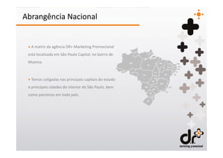 Abrangência Nacional


 + A matriz da agência DR+ Marketing Promocional
 está localizada em São Paulo Capital, no bairro de
 Moema.



 + Temos coligadas nas principais capitais do estado
 e principais cidades do interior de São Paulo, bem
 como parceiros em todo país.
 