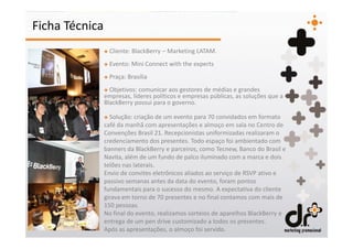 Ficha Técnica
                + Cliente: BlackBerry – Marketing LATAM.
                + Evento: Mini Connect with the experts
                + Praça: Brasília
                + Objetivos: comunicar aos gestores de médias e grandes
                empresas, líderes políticos e empresas públicas, as soluções que a
                BlackBerry possui para o governo.

                + Solução: criação de um evento para 70 convidados em formato
                café da manhã com apresentações e almoço em sala no Centro de
                Convenções Brasil 21. Recepcionistas uniformizadas realizaram o
                credenciamento dos presentes. Todo espaço foi ambientado com
                banners da BlackBerry e parceiros, como Tecnew, Banco do Brasil e
                Navita, além de um fundo de palco iluminado com a marca e dois
                telões nas laterais.
                Envio de convites eletrônicos aliados ao serviço de RSVP ativo e
                passivo semanas antes da data do evento, foram pontos
                fundamentais para o sucesso do mesmo. A expectativa do cliente
                girava em torno de 70 presentes e no final contamos com mais de
                150 pessoas.
                No final do evento, realizamos sorteios de aparelhos BlackBerry e
                entrega de um pen drive customizado a todos os presentes.
                Após as apresentações, o almoço foi servido.
 