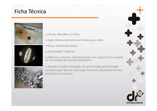 Ficha Técnica


            + Cliente: BlackBerry e Claro
            + Ação: Desenvolvimento de brindes para verão
            + Praça: Distribuição Brasil
            + Quantidade: 1.000 kits
            + Objetivos: estreitar relacionamento com equipe Claro e auxiliá-
            los nas vendas de produtos BlackBerry

            + Solução: criação e produção de um kit verão personalizado
            composto por: bola de volei, jogo frescobol, porta latas térmico,
            bolsa térmica e esteira.
 