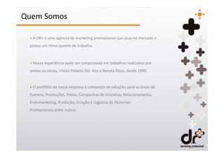Quem Somos

 + A DR+ é uma agência de marketing promocional que atua no mercado e
 possui um ritmo quente de trabalho.



 + Nossa experiência pode ser comprovada em trabalhos realizados por
 ambas as sócias, Vivian Peixoto Del Roy e Renata Rizzo, desde 1990.


 + O portfólio da nossa empresa é composto de soluções para as áreas de
 Eventos, Promoções, Feiras, Campanhas de Incentivo, Relacionamento,
 Endomarketing, Produção, Criação e Logística de Materiais
 Promocionais,entre outros.
 