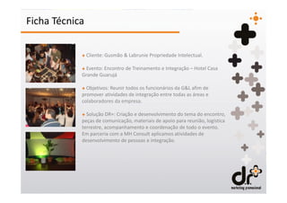 Ficha Técnica

            + Cliente: Gusmão & Labrunie Propriedade Intelectual.

            + Evento: Encontro de Treinamento e Integração – Hotel Casa
            Grande Guarujá

            + Objetivos: Reunir todos os funcionários da G&L afim de
            promover atividades de integração entre todas as áreas e
            colaboradores da empresa.

            + Solução DR+: Criação e desenvolvimento do tema do encontro,
            peças de comunicação, materiais de apoio para reunião, logística
            terrestre, acompanhamento e coordenação de todo o evento.
            Em parceria com a MH Consult aplicamos atividades de
            desenvolvimento de pessoas e integração.
 