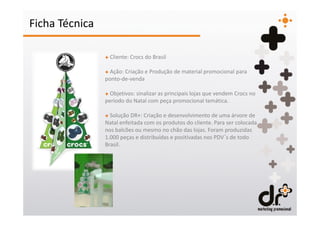 Ficha Técnica

                + Cliente: Crocs do Brasil

                + Ação: Criação e Produção de material promocional para
                ponto-de-venda

                + Objetivos: sinalizar as principais lojas que vendem Crocs no
                período do Natal com peça promocional temática.

                + Solução DR+: Criação e desenvolvimento de uma árvore de
                Natal enfeitada com os produtos do cliente. Para ser colocada
                nos balcões ou mesmo no chão das lojas. Foram produzidas
                1.000 peças e distribuídas e positivadas nos PDV´s de todo
                Brasil.
 