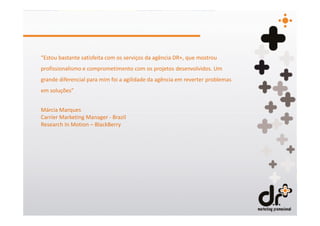 “Estou bastante satisfeita com os serviços da agência DR+, que mostrou
profissionalismo e comprometimento com os projetos desenvolvidos. Um
grande diferencial para mim foi a agilidade da agência em reverter problemas
em soluções”


Márcia Marques
Carrier Marketing Manager - Brazil
Research In Motion – BlackBerry
 